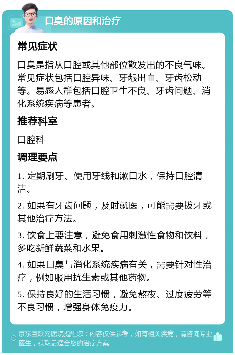 口臭的原因和治疗 常见症状 口臭是指从口腔或其他部位散发出的不良气味。常见症状包括口腔异味、牙龈出血、牙齿松动等。易感人群包括口腔卫生不良、牙齿问题、消化系统疾病等患者。 推荐科室 口腔科 调理要点 1. 定期刷牙、使用牙线和漱口水，保持口腔清洁。 2. 如果有牙齿问题，及时就医，可能需要拔牙或其他治疗方法。 3. 饮食上要注意，避免食用刺激性食物和饮料，多吃新鲜蔬菜和水果。 4. 如果口臭与消化系统疾病有关，需要针对性治疗，例如服用抗生素或其他药物。 5. 保持良好的生活习惯，避免熬夜、过度疲劳等不良习惯，增强身体免疫力。