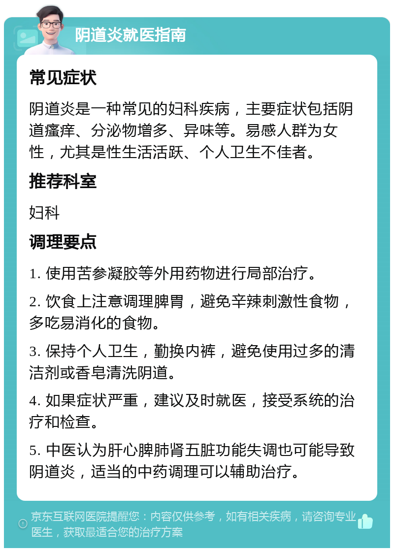 阴道炎就医指南 常见症状 阴道炎是一种常见的妇科疾病，主要症状包括阴道瘙痒、分泌物增多、异味等。易感人群为女性，尤其是性生活活跃、个人卫生不佳者。 推荐科室 妇科 调理要点 1. 使用苦参凝胶等外用药物进行局部治疗。 2. 饮食上注意调理脾胃，避免辛辣刺激性食物，多吃易消化的食物。 3. 保持个人卫生，勤换内裤，避免使用过多的清洁剂或香皂清洗阴道。 4. 如果症状严重，建议及时就医，接受系统的治疗和检查。 5. 中医认为肝心脾肺肾五脏功能失调也可能导致阴道炎，适当的中药调理可以辅助治疗。