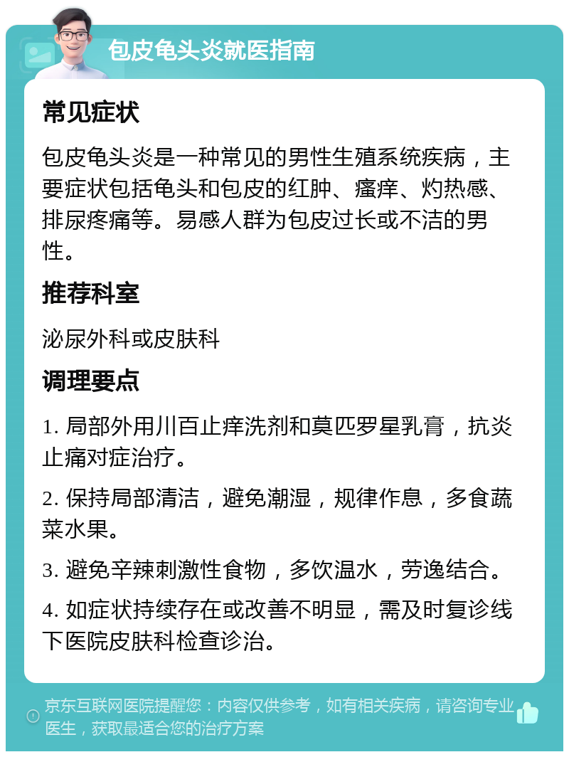 包皮龟头炎就医指南 常见症状 包皮龟头炎是一种常见的男性生殖系统疾病，主要症状包括龟头和包皮的红肿、瘙痒、灼热感、排尿疼痛等。易感人群为包皮过长或不洁的男性。 推荐科室 泌尿外科或皮肤科 调理要点 1. 局部外用川百止痒洗剂和莫匹罗星乳膏，抗炎止痛对症治疗。 2. 保持局部清洁，避免潮湿，规律作息，多食蔬菜水果。 3. 避免辛辣刺激性食物，多饮温水，劳逸结合。 4. 如症状持续存在或改善不明显，需及时复诊线下医院皮肤科检查诊治。