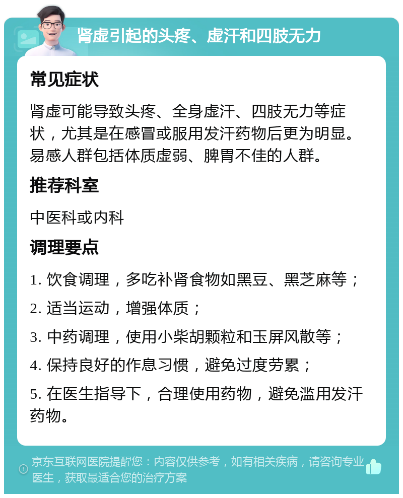 肾虚引起的头疼、虚汗和四肢无力 常见症状 肾虚可能导致头疼、全身虚汗、四肢无力等症状，尤其是在感冒或服用发汗药物后更为明显。易感人群包括体质虚弱、脾胃不佳的人群。 推荐科室 中医科或内科 调理要点 1. 饮食调理，多吃补肾食物如黑豆、黑芝麻等； 2. 适当运动，增强体质； 3. 中药调理，使用小柴胡颗粒和玉屏风散等； 4. 保持良好的作息习惯，避免过度劳累； 5. 在医生指导下，合理使用药物，避免滥用发汗药物。