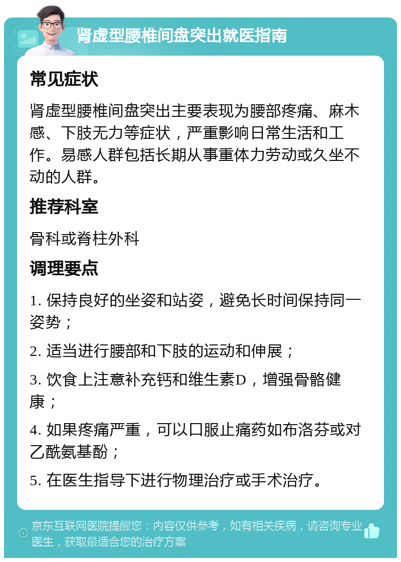 肾虚型腰椎间盘突出就医指南 常见症状 肾虚型腰椎间盘突出主要表现为腰部疼痛、麻木感、下肢无力等症状，严重影响日常生活和工作。易感人群包括长期从事重体力劳动或久坐不动的人群。 推荐科室 骨科或脊柱外科 调理要点 1. 保持良好的坐姿和站姿，避免长时间保持同一姿势； 2. 适当进行腰部和下肢的运动和伸展； 3. 饮食上注意补充钙和维生素D，增强骨骼健康； 4. 如果疼痛严重，可以口服止痛药如布洛芬或对乙酰氨基酚； 5. 在医生指导下进行物理治疗或手术治疗。