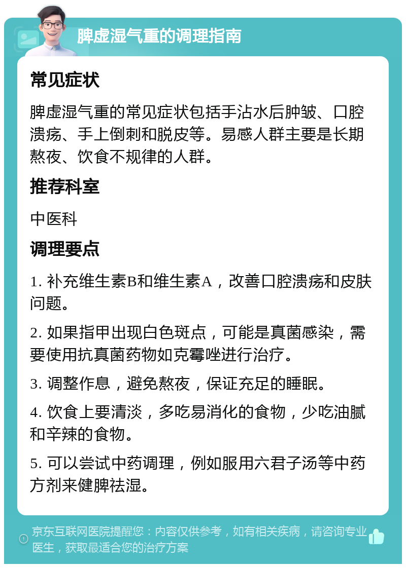 脾虚湿气重的调理指南 常见症状 脾虚湿气重的常见症状包括手沾水后肿皱、口腔溃疡、手上倒刺和脱皮等。易感人群主要是长期熬夜、饮食不规律的人群。 推荐科室 中医科 调理要点 1. 补充维生素B和维生素A，改善口腔溃疡和皮肤问题。 2. 如果指甲出现白色斑点，可能是真菌感染，需要使用抗真菌药物如克霉唑进行治疗。 3. 调整作息，避免熬夜，保证充足的睡眠。 4. 饮食上要清淡，多吃易消化的食物，少吃油腻和辛辣的食物。 5. 可以尝试中药调理，例如服用六君子汤等中药方剂来健脾祛湿。