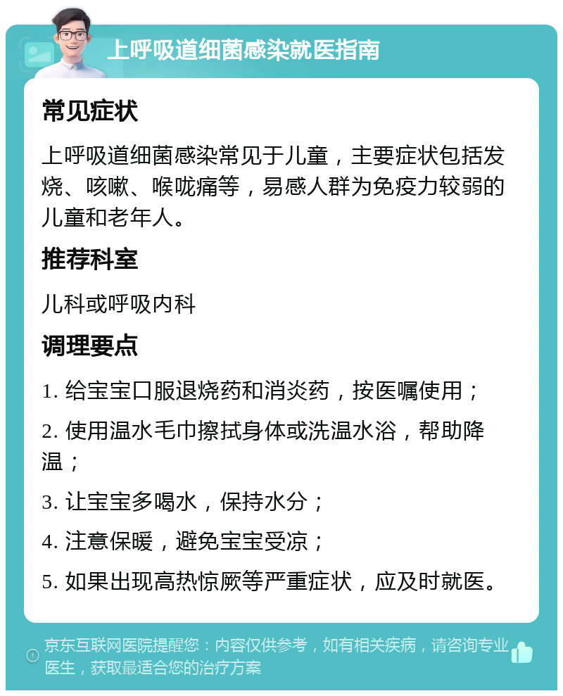 上呼吸道细菌感染就医指南 常见症状 上呼吸道细菌感染常见于儿童，主要症状包括发烧、咳嗽、喉咙痛等，易感人群为免疫力较弱的儿童和老年人。 推荐科室 儿科或呼吸内科 调理要点 1. 给宝宝口服退烧药和消炎药，按医嘱使用； 2. 使用温水毛巾擦拭身体或洗温水浴，帮助降温； 3. 让宝宝多喝水，保持水分； 4. 注意保暖，避免宝宝受凉； 5. 如果出现高热惊厥等严重症状，应及时就医。