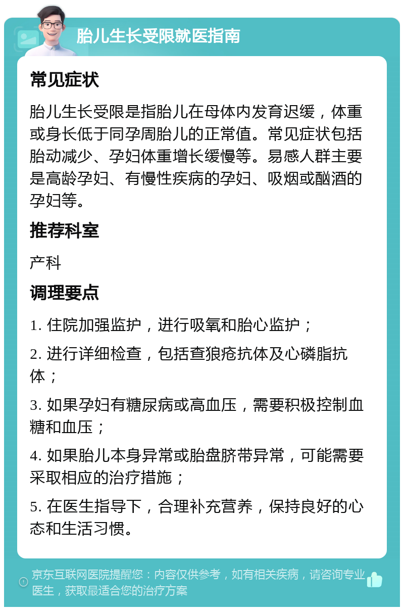 胎儿生长受限就医指南 常见症状 胎儿生长受限是指胎儿在母体内发育迟缓，体重或身长低于同孕周胎儿的正常值。常见症状包括胎动减少、孕妇体重增长缓慢等。易感人群主要是高龄孕妇、有慢性疾病的孕妇、吸烟或酗酒的孕妇等。 推荐科室 产科 调理要点 1. 住院加强监护，进行吸氧和胎心监护； 2. 进行详细检查，包括查狼疮抗体及心磷脂抗体； 3. 如果孕妇有糖尿病或高血压，需要积极控制血糖和血压； 4. 如果胎儿本身异常或胎盘脐带异常，可能需要采取相应的治疗措施； 5. 在医生指导下，合理补充营养，保持良好的心态和生活习惯。