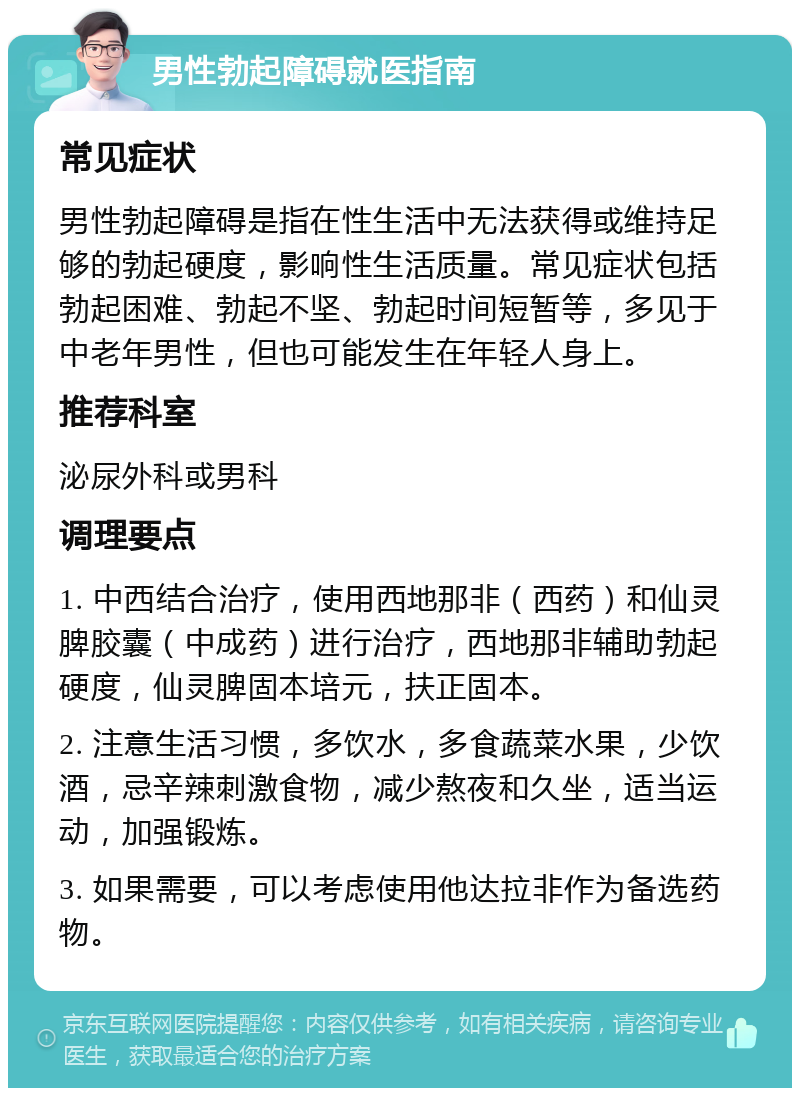 男性勃起障碍就医指南 常见症状 男性勃起障碍是指在性生活中无法获得或维持足够的勃起硬度，影响性生活质量。常见症状包括勃起困难、勃起不坚、勃起时间短暂等，多见于中老年男性，但也可能发生在年轻人身上。 推荐科室 泌尿外科或男科 调理要点 1. 中西结合治疗，使用西地那非（西药）和仙灵脾胶囊（中成药）进行治疗，西地那非辅助勃起硬度，仙灵脾固本培元，扶正固本。 2. 注意生活习惯，多饮水，多食蔬菜水果，少饮酒，忌辛辣刺激食物，减少熬夜和久坐，适当运动，加强锻炼。 3. 如果需要，可以考虑使用他达拉非作为备选药物。