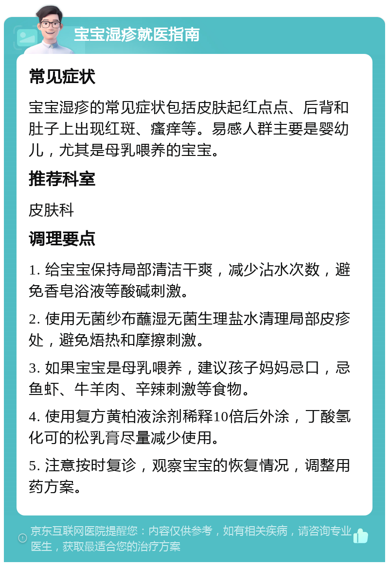 宝宝湿疹就医指南 常见症状 宝宝湿疹的常见症状包括皮肤起红点点、后背和肚子上出现红斑、瘙痒等。易感人群主要是婴幼儿，尤其是母乳喂养的宝宝。 推荐科室 皮肤科 调理要点 1. 给宝宝保持局部清洁干爽，减少沾水次数，避免香皂浴液等酸碱刺激。 2. 使用无菌纱布蘸湿无菌生理盐水清理局部皮疹处，避免焐热和摩擦刺激。 3. 如果宝宝是母乳喂养，建议孩子妈妈忌口，忌鱼虾、牛羊肉、辛辣刺激等食物。 4. 使用复方黄柏液涂剂稀释10倍后外涂，丁酸氢化可的松乳膏尽量减少使用。 5. 注意按时复诊，观察宝宝的恢复情况，调整用药方案。