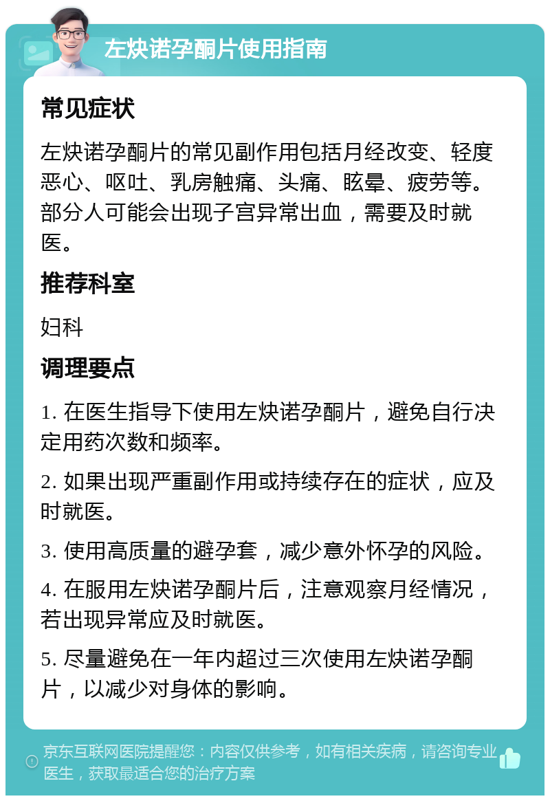 左炔诺孕酮片使用指南 常见症状 左炔诺孕酮片的常见副作用包括月经改变、轻度恶心、呕吐、乳房触痛、头痛、眩晕、疲劳等。部分人可能会出现子宫异常出血，需要及时就医。 推荐科室 妇科 调理要点 1. 在医生指导下使用左炔诺孕酮片，避免自行决定用药次数和频率。 2. 如果出现严重副作用或持续存在的症状，应及时就医。 3. 使用高质量的避孕套，减少意外怀孕的风险。 4. 在服用左炔诺孕酮片后，注意观察月经情况，若出现异常应及时就医。 5. 尽量避免在一年内超过三次使用左炔诺孕酮片，以减少对身体的影响。