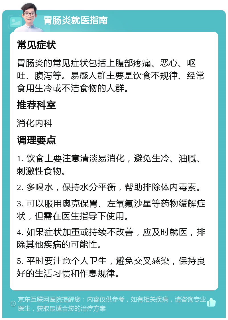 胃肠炎就医指南 常见症状 胃肠炎的常见症状包括上腹部疼痛、恶心、呕吐、腹泻等。易感人群主要是饮食不规律、经常食用生冷或不洁食物的人群。 推荐科室 消化内科 调理要点 1. 饮食上要注意清淡易消化，避免生冷、油腻、刺激性食物。 2. 多喝水，保持水分平衡，帮助排除体内毒素。 3. 可以服用奥克保胃、左氧氟沙星等药物缓解症状，但需在医生指导下使用。 4. 如果症状加重或持续不改善，应及时就医，排除其他疾病的可能性。 5. 平时要注意个人卫生，避免交叉感染，保持良好的生活习惯和作息规律。