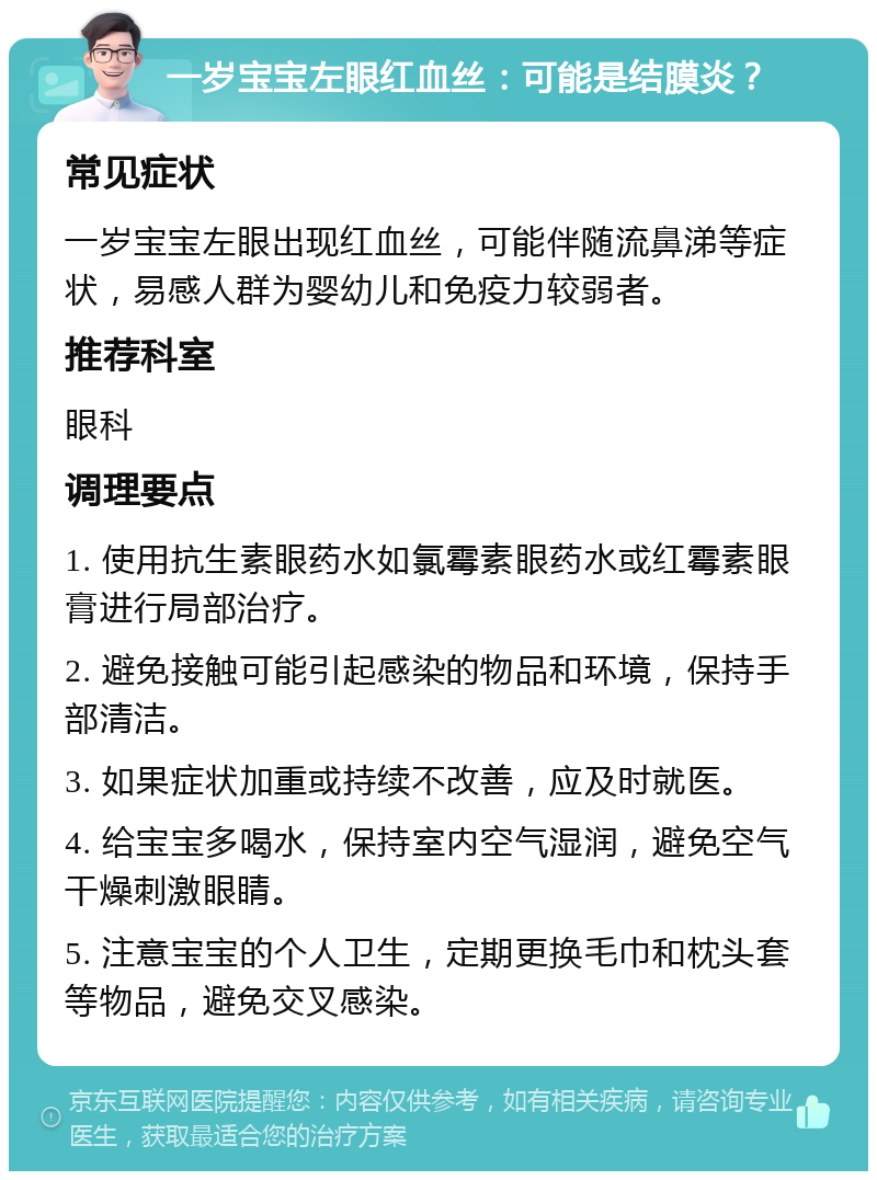 一岁宝宝左眼红血丝：可能是结膜炎？ 常见症状 一岁宝宝左眼出现红血丝，可能伴随流鼻涕等症状，易感人群为婴幼儿和免疫力较弱者。 推荐科室 眼科 调理要点 1. 使用抗生素眼药水如氯霉素眼药水或红霉素眼膏进行局部治疗。 2. 避免接触可能引起感染的物品和环境，保持手部清洁。 3. 如果症状加重或持续不改善，应及时就医。 4. 给宝宝多喝水，保持室内空气湿润，避免空气干燥刺激眼睛。 5. 注意宝宝的个人卫生，定期更换毛巾和枕头套等物品，避免交叉感染。