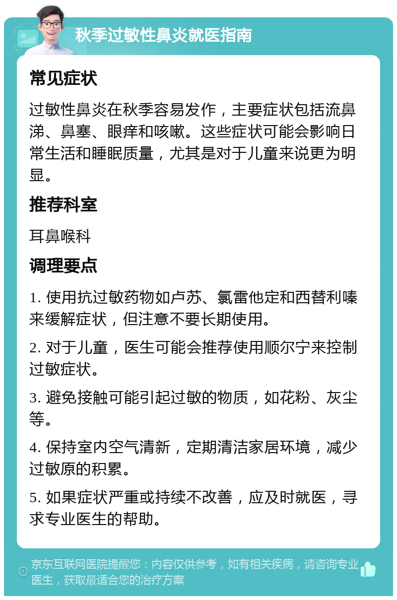 秋季过敏性鼻炎就医指南 常见症状 过敏性鼻炎在秋季容易发作，主要症状包括流鼻涕、鼻塞、眼痒和咳嗽。这些症状可能会影响日常生活和睡眠质量，尤其是对于儿童来说更为明显。 推荐科室 耳鼻喉科 调理要点 1. 使用抗过敏药物如卢苏、氯雷他定和西替利嗪来缓解症状，但注意不要长期使用。 2. 对于儿童，医生可能会推荐使用顺尔宁来控制过敏症状。 3. 避免接触可能引起过敏的物质，如花粉、灰尘等。 4. 保持室内空气清新，定期清洁家居环境，减少过敏原的积累。 5. 如果症状严重或持续不改善，应及时就医，寻求专业医生的帮助。