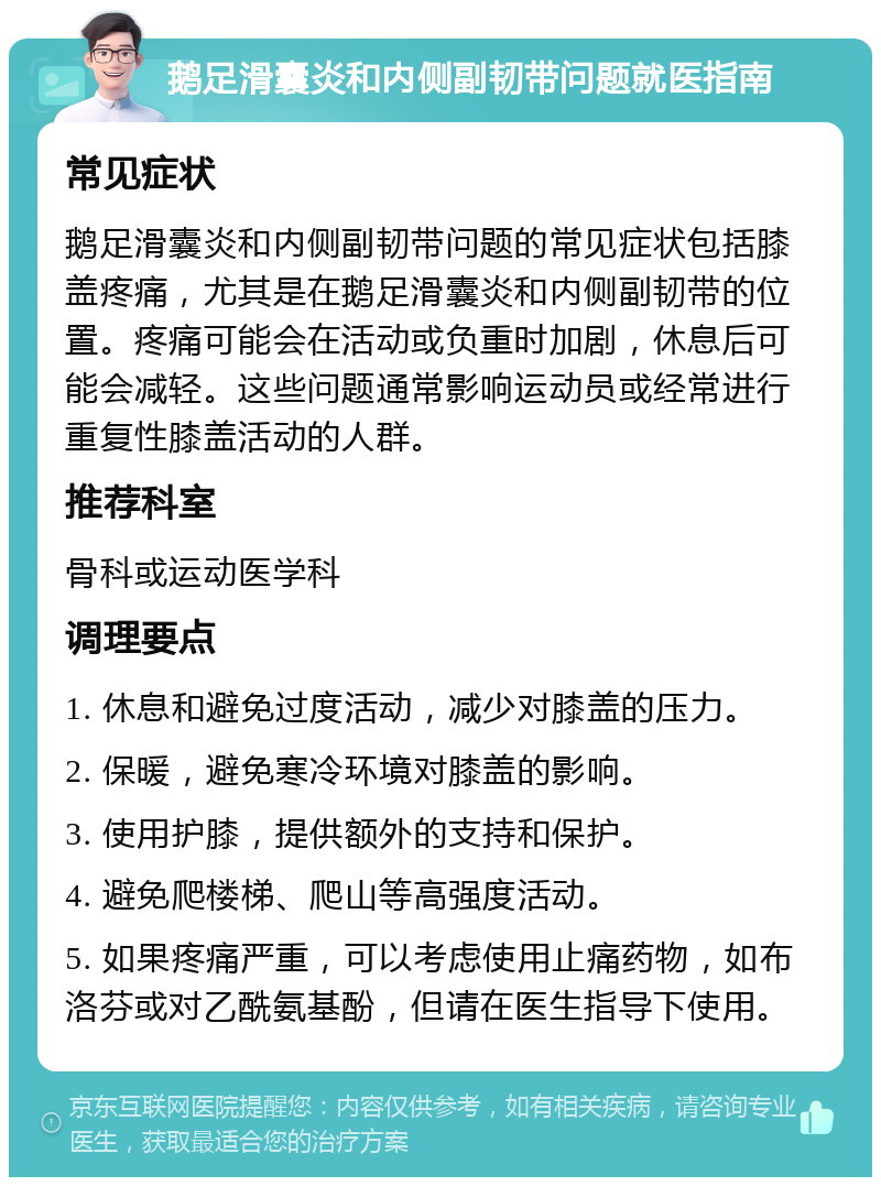 鹅足滑囊炎和内侧副韧带问题就医指南 常见症状 鹅足滑囊炎和内侧副韧带问题的常见症状包括膝盖疼痛，尤其是在鹅足滑囊炎和内侧副韧带的位置。疼痛可能会在活动或负重时加剧，休息后可能会减轻。这些问题通常影响运动员或经常进行重复性膝盖活动的人群。 推荐科室 骨科或运动医学科 调理要点 1. 休息和避免过度活动，减少对膝盖的压力。 2. 保暖，避免寒冷环境对膝盖的影响。 3. 使用护膝，提供额外的支持和保护。 4. 避免爬楼梯、爬山等高强度活动。 5. 如果疼痛严重，可以考虑使用止痛药物，如布洛芬或对乙酰氨基酚，但请在医生指导下使用。