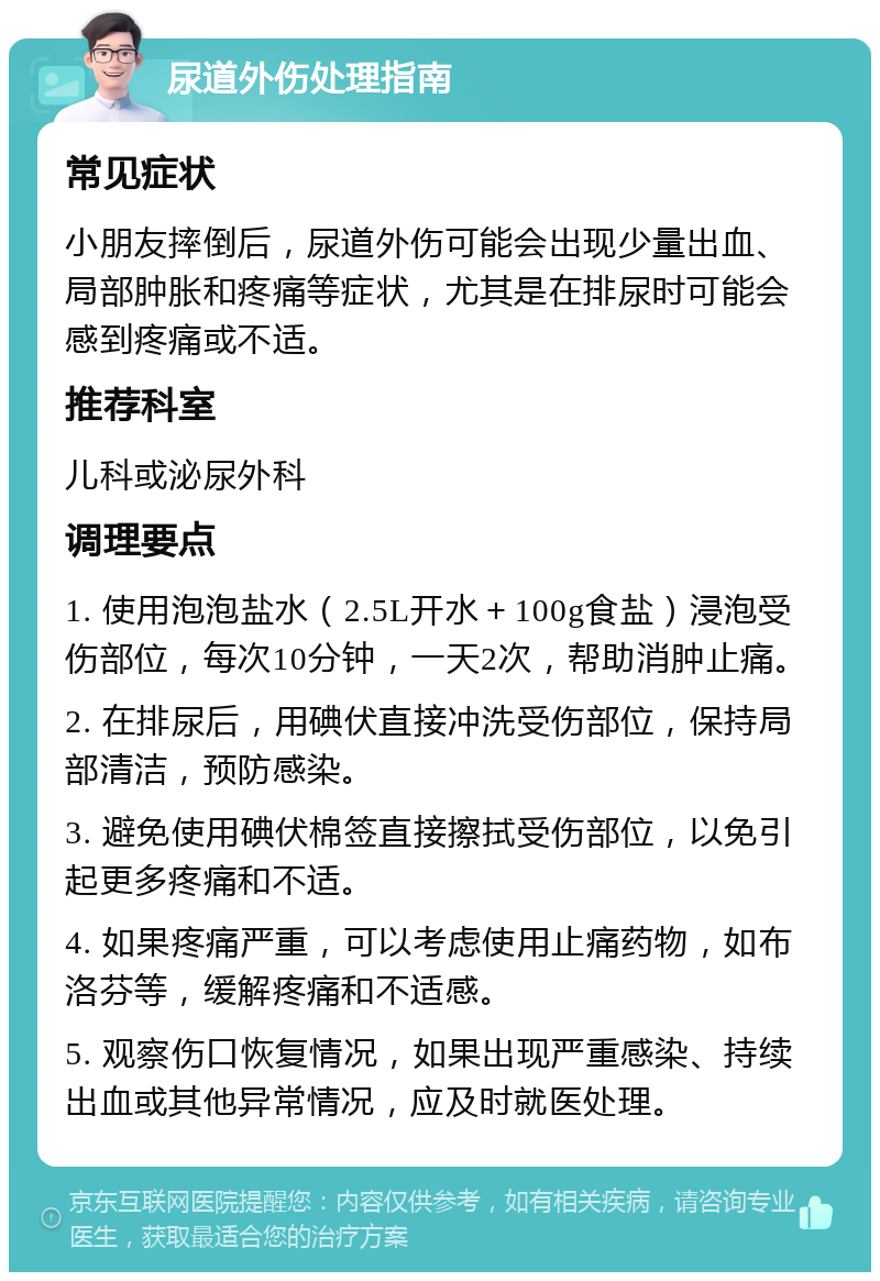 尿道外伤处理指南 常见症状 小朋友摔倒后，尿道外伤可能会出现少量出血、局部肿胀和疼痛等症状，尤其是在排尿时可能会感到疼痛或不适。 推荐科室 儿科或泌尿外科 调理要点 1. 使用泡泡盐水（2.5L开水＋100g食盐）浸泡受伤部位，每次10分钟，一天2次，帮助消肿止痛。 2. 在排尿后，用碘伏直接冲洗受伤部位，保持局部清洁，预防感染。 3. 避免使用碘伏棉签直接擦拭受伤部位，以免引起更多疼痛和不适。 4. 如果疼痛严重，可以考虑使用止痛药物，如布洛芬等，缓解疼痛和不适感。 5. 观察伤口恢复情况，如果出现严重感染、持续出血或其他异常情况，应及时就医处理。