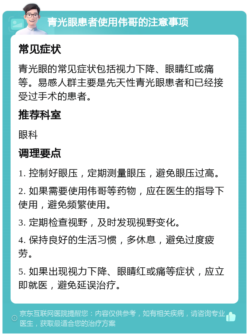 青光眼患者使用伟哥的注意事项 常见症状 青光眼的常见症状包括视力下降、眼睛红或痛等。易感人群主要是先天性青光眼患者和已经接受过手术的患者。 推荐科室 眼科 调理要点 1. 控制好眼压，定期测量眼压，避免眼压过高。 2. 如果需要使用伟哥等药物，应在医生的指导下使用，避免频繁使用。 3. 定期检查视野，及时发现视野变化。 4. 保持良好的生活习惯，多休息，避免过度疲劳。 5. 如果出现视力下降、眼睛红或痛等症状，应立即就医，避免延误治疗。