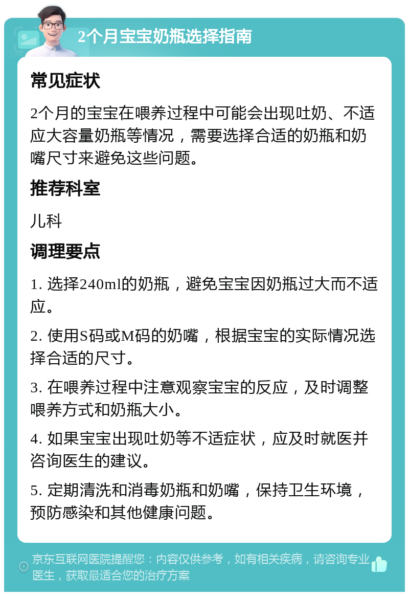 2个月宝宝奶瓶选择指南 常见症状 2个月的宝宝在喂养过程中可能会出现吐奶、不适应大容量奶瓶等情况，需要选择合适的奶瓶和奶嘴尺寸来避免这些问题。 推荐科室 儿科 调理要点 1. 选择240ml的奶瓶，避免宝宝因奶瓶过大而不适应。 2. 使用S码或M码的奶嘴，根据宝宝的实际情况选择合适的尺寸。 3. 在喂养过程中注意观察宝宝的反应，及时调整喂养方式和奶瓶大小。 4. 如果宝宝出现吐奶等不适症状，应及时就医并咨询医生的建议。 5. 定期清洗和消毒奶瓶和奶嘴，保持卫生环境，预防感染和其他健康问题。