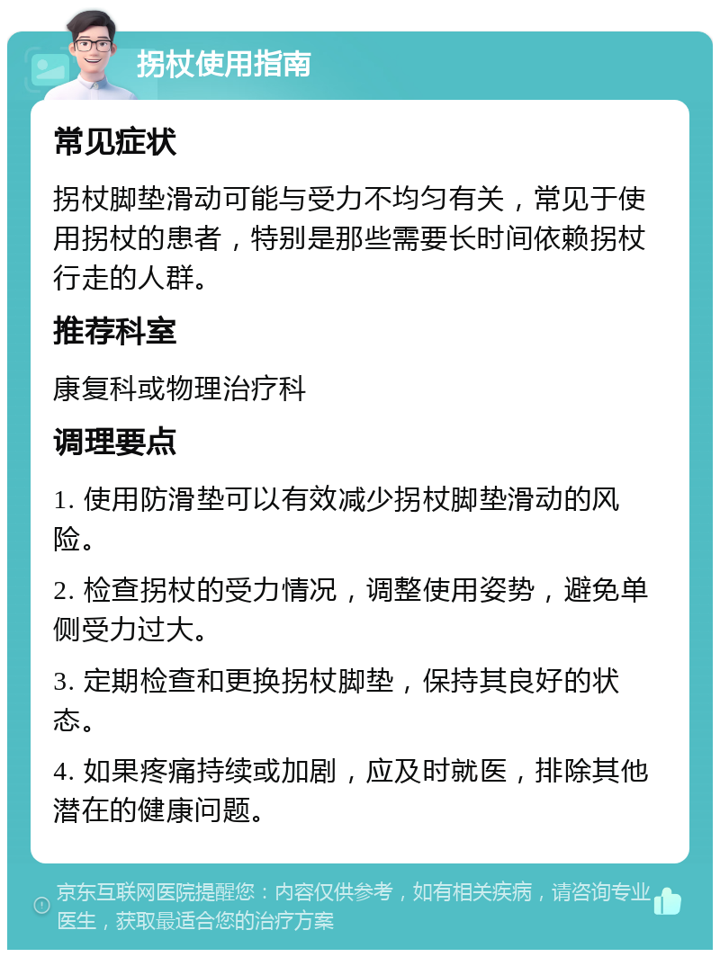 拐杖使用指南 常见症状 拐杖脚垫滑动可能与受力不均匀有关，常见于使用拐杖的患者，特别是那些需要长时间依赖拐杖行走的人群。 推荐科室 康复科或物理治疗科 调理要点 1. 使用防滑垫可以有效减少拐杖脚垫滑动的风险。 2. 检查拐杖的受力情况，调整使用姿势，避免单侧受力过大。 3. 定期检查和更换拐杖脚垫，保持其良好的状态。 4. 如果疼痛持续或加剧，应及时就医，排除其他潜在的健康问题。