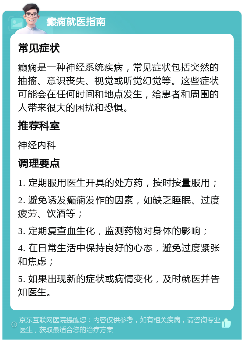 癫痫就医指南 常见症状 癫痫是一种神经系统疾病，常见症状包括突然的抽搐、意识丧失、视觉或听觉幻觉等。这些症状可能会在任何时间和地点发生，给患者和周围的人带来很大的困扰和恐惧。 推荐科室 神经内科 调理要点 1. 定期服用医生开具的处方药，按时按量服用； 2. 避免诱发癫痫发作的因素，如缺乏睡眠、过度疲劳、饮酒等； 3. 定期复查血生化，监测药物对身体的影响； 4. 在日常生活中保持良好的心态，避免过度紧张和焦虑； 5. 如果出现新的症状或病情变化，及时就医并告知医生。