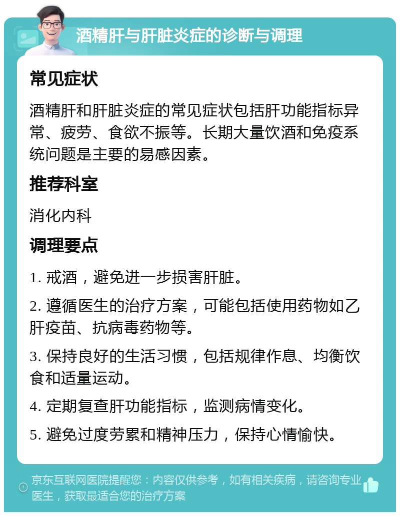 酒精肝与肝脏炎症的诊断与调理 常见症状 酒精肝和肝脏炎症的常见症状包括肝功能指标异常、疲劳、食欲不振等。长期大量饮酒和免疫系统问题是主要的易感因素。 推荐科室 消化内科 调理要点 1. 戒酒，避免进一步损害肝脏。 2. 遵循医生的治疗方案，可能包括使用药物如乙肝疫苗、抗病毒药物等。 3. 保持良好的生活习惯，包括规律作息、均衡饮食和适量运动。 4. 定期复查肝功能指标，监测病情变化。 5. 避免过度劳累和精神压力，保持心情愉快。