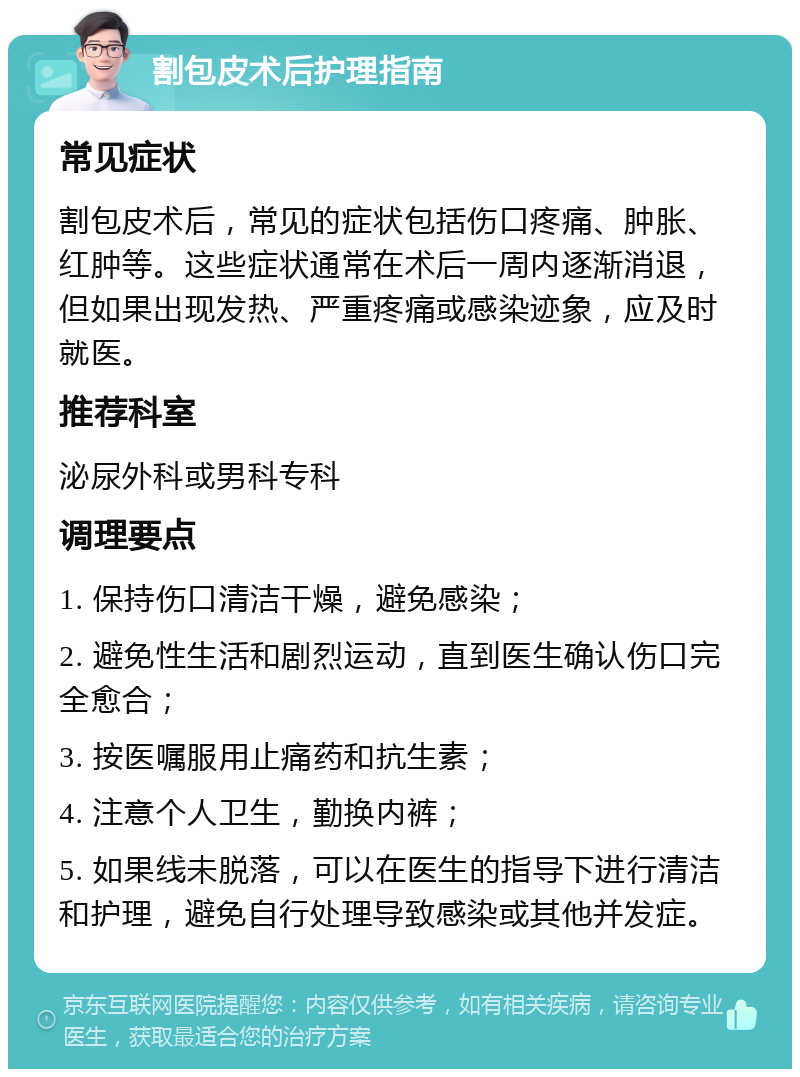 割包皮术后护理指南 常见症状 割包皮术后，常见的症状包括伤口疼痛、肿胀、红肿等。这些症状通常在术后一周内逐渐消退，但如果出现发热、严重疼痛或感染迹象，应及时就医。 推荐科室 泌尿外科或男科专科 调理要点 1. 保持伤口清洁干燥，避免感染； 2. 避免性生活和剧烈运动，直到医生确认伤口完全愈合； 3. 按医嘱服用止痛药和抗生素； 4. 注意个人卫生，勤换内裤； 5. 如果线未脱落，可以在医生的指导下进行清洁和护理，避免自行处理导致感染或其他并发症。