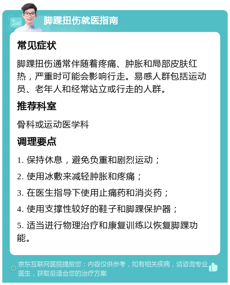 脚踝扭伤就医指南 常见症状 脚踝扭伤通常伴随着疼痛、肿胀和局部皮肤红热，严重时可能会影响行走。易感人群包括运动员、老年人和经常站立或行走的人群。 推荐科室 骨科或运动医学科 调理要点 1. 保持休息，避免负重和剧烈运动； 2. 使用冰敷来减轻肿胀和疼痛； 3. 在医生指导下使用止痛药和消炎药； 4. 使用支撑性较好的鞋子和脚踝保护器； 5. 适当进行物理治疗和康复训练以恢复脚踝功能。