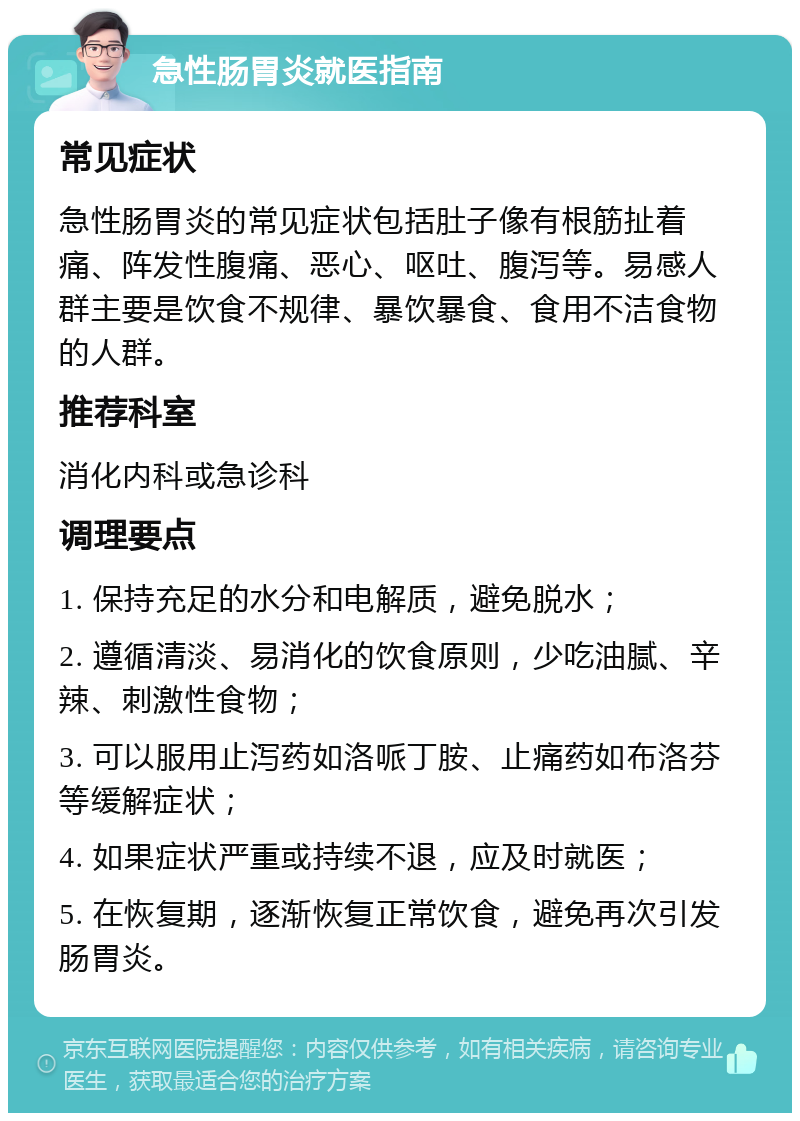 急性肠胃炎就医指南 常见症状 急性肠胃炎的常见症状包括肚子像有根筋扯着痛、阵发性腹痛、恶心、呕吐、腹泻等。易感人群主要是饮食不规律、暴饮暴食、食用不洁食物的人群。 推荐科室 消化内科或急诊科 调理要点 1. 保持充足的水分和电解质，避免脱水； 2. 遵循清淡、易消化的饮食原则，少吃油腻、辛辣、刺激性食物； 3. 可以服用止泻药如洛哌丁胺、止痛药如布洛芬等缓解症状； 4. 如果症状严重或持续不退，应及时就医； 5. 在恢复期，逐渐恢复正常饮食，避免再次引发肠胃炎。