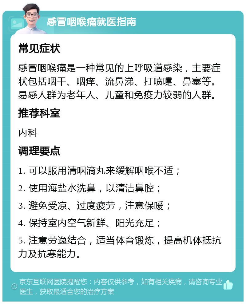 感冒咽喉痛就医指南 常见症状 感冒咽喉痛是一种常见的上呼吸道感染，主要症状包括咽干、咽痒、流鼻涕、打喷嚏、鼻塞等。易感人群为老年人、儿童和免疫力较弱的人群。 推荐科室 内科 调理要点 1. 可以服用清咽滴丸来缓解咽喉不适； 2. 使用海盐水洗鼻，以清洁鼻腔； 3. 避免受凉、过度疲劳，注意保暖； 4. 保持室内空气新鲜、阳光充足； 5. 注意劳逸结合，适当体育锻炼，提高机体抵抗力及抗寒能力。