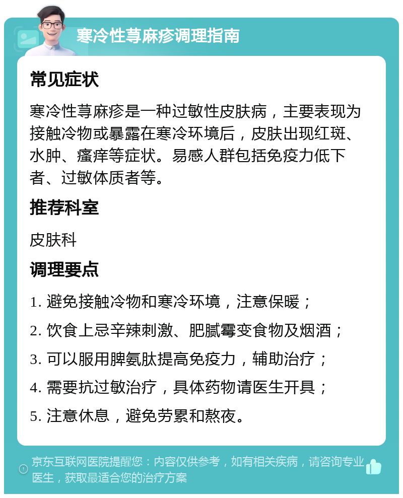 寒冷性荨麻疹调理指南 常见症状 寒冷性荨麻疹是一种过敏性皮肤病，主要表现为接触冷物或暴露在寒冷环境后，皮肤出现红斑、水肿、瘙痒等症状。易感人群包括免疫力低下者、过敏体质者等。 推荐科室 皮肤科 调理要点 1. 避免接触冷物和寒冷环境，注意保暖； 2. 饮食上忌辛辣刺激、肥腻霉变食物及烟酒； 3. 可以服用脾氨肽提高免疫力，辅助治疗； 4. 需要抗过敏治疗，具体药物请医生开具； 5. 注意休息，避免劳累和熬夜。