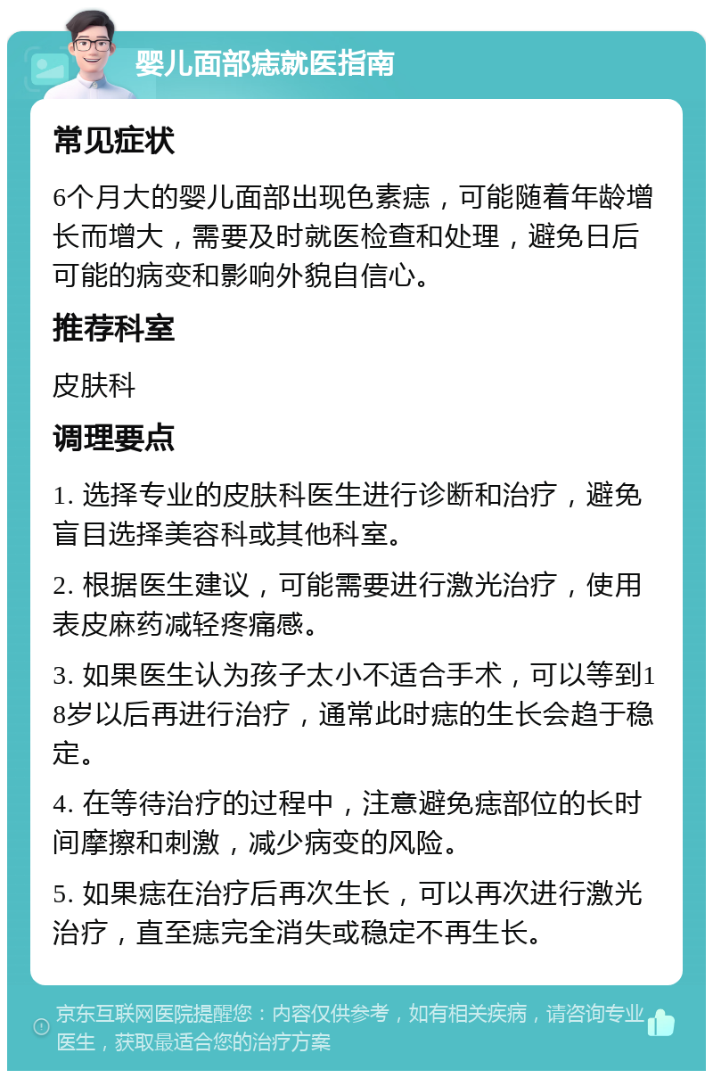 婴儿面部痣就医指南 常见症状 6个月大的婴儿面部出现色素痣，可能随着年龄增长而增大，需要及时就医检查和处理，避免日后可能的病变和影响外貌自信心。 推荐科室 皮肤科 调理要点 1. 选择专业的皮肤科医生进行诊断和治疗，避免盲目选择美容科或其他科室。 2. 根据医生建议，可能需要进行激光治疗，使用表皮麻药减轻疼痛感。 3. 如果医生认为孩子太小不适合手术，可以等到18岁以后再进行治疗，通常此时痣的生长会趋于稳定。 4. 在等待治疗的过程中，注意避免痣部位的长时间摩擦和刺激，减少病变的风险。 5. 如果痣在治疗后再次生长，可以再次进行激光治疗，直至痣完全消失或稳定不再生长。