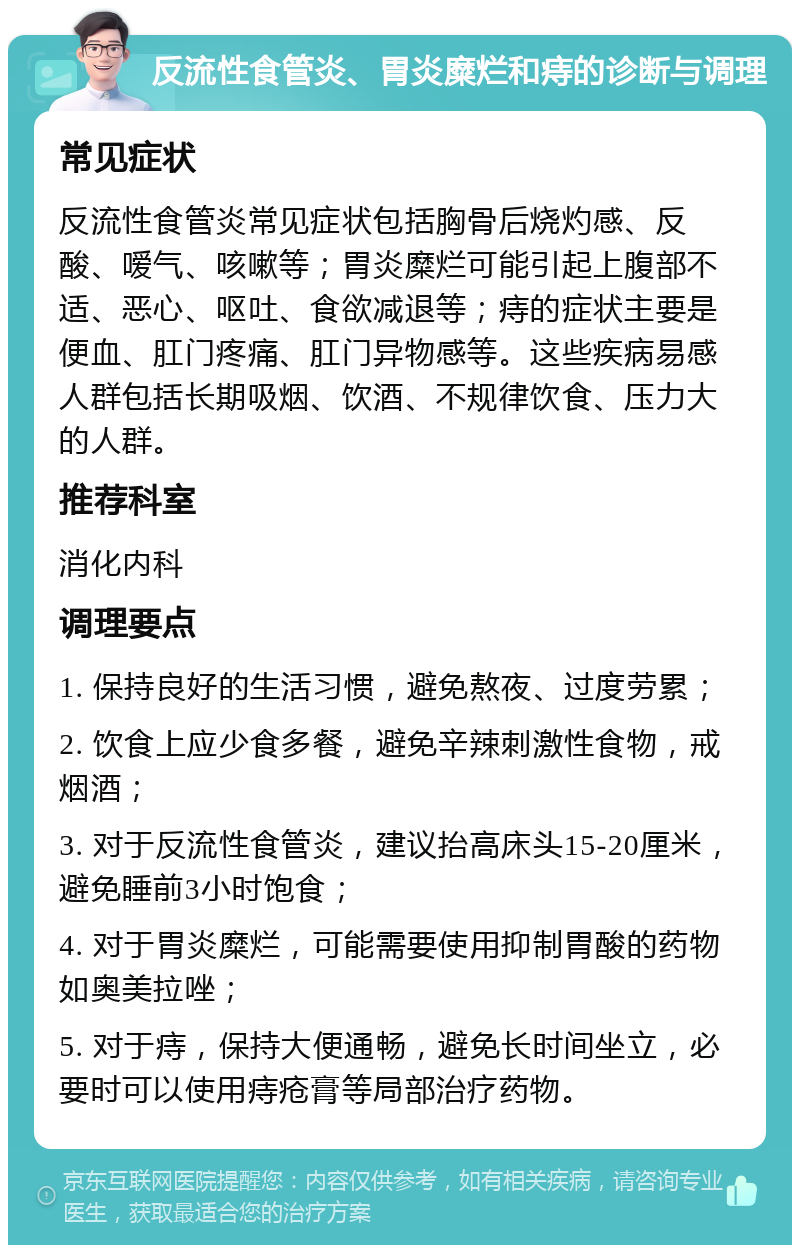 反流性食管炎、胃炎糜烂和痔的诊断与调理 常见症状 反流性食管炎常见症状包括胸骨后烧灼感、反酸、嗳气、咳嗽等；胃炎糜烂可能引起上腹部不适、恶心、呕吐、食欲减退等；痔的症状主要是便血、肛门疼痛、肛门异物感等。这些疾病易感人群包括长期吸烟、饮酒、不规律饮食、压力大的人群。 推荐科室 消化内科 调理要点 1. 保持良好的生活习惯，避免熬夜、过度劳累； 2. 饮食上应少食多餐，避免辛辣刺激性食物，戒烟酒； 3. 对于反流性食管炎，建议抬高床头15-20厘米，避免睡前3小时饱食； 4. 对于胃炎糜烂，可能需要使用抑制胃酸的药物如奥美拉唑； 5. 对于痔，保持大便通畅，避免长时间坐立，必要时可以使用痔疮膏等局部治疗药物。