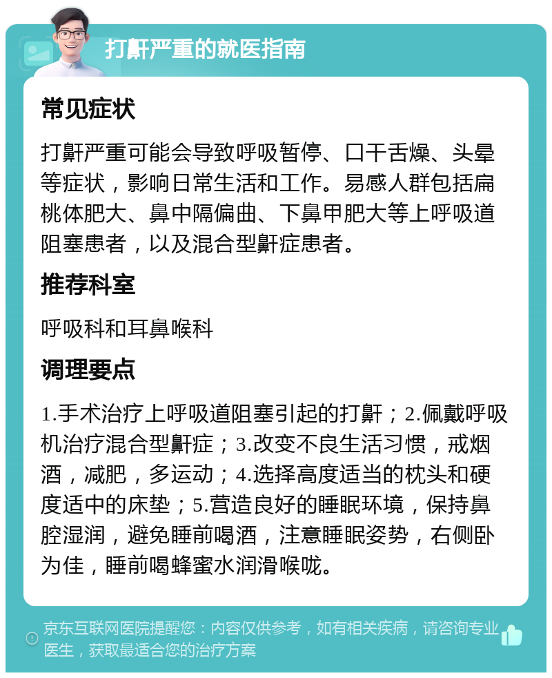 打鼾严重的就医指南 常见症状 打鼾严重可能会导致呼吸暂停、口干舌燥、头晕等症状，影响日常生活和工作。易感人群包括扁桃体肥大、鼻中隔偏曲、下鼻甲肥大等上呼吸道阻塞患者，以及混合型鼾症患者。 推荐科室 呼吸科和耳鼻喉科 调理要点 1.手术治疗上呼吸道阻塞引起的打鼾；2.佩戴呼吸机治疗混合型鼾症；3.改变不良生活习惯，戒烟酒，减肥，多运动；4.选择高度适当的枕头和硬度适中的床垫；5.营造良好的睡眠环境，保持鼻腔湿润，避免睡前喝酒，注意睡眠姿势，右侧卧为佳，睡前喝蜂蜜水润滑喉咙。