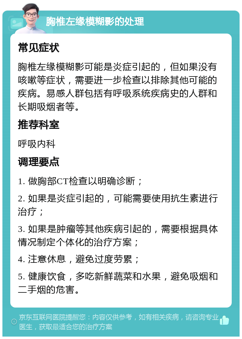 胸椎左缘模糊影的处理 常见症状 胸椎左缘模糊影可能是炎症引起的，但如果没有咳嗽等症状，需要进一步检查以排除其他可能的疾病。易感人群包括有呼吸系统疾病史的人群和长期吸烟者等。 推荐科室 呼吸内科 调理要点 1. 做胸部CT检查以明确诊断； 2. 如果是炎症引起的，可能需要使用抗生素进行治疗； 3. 如果是肿瘤等其他疾病引起的，需要根据具体情况制定个体化的治疗方案； 4. 注意休息，避免过度劳累； 5. 健康饮食，多吃新鲜蔬菜和水果，避免吸烟和二手烟的危害。