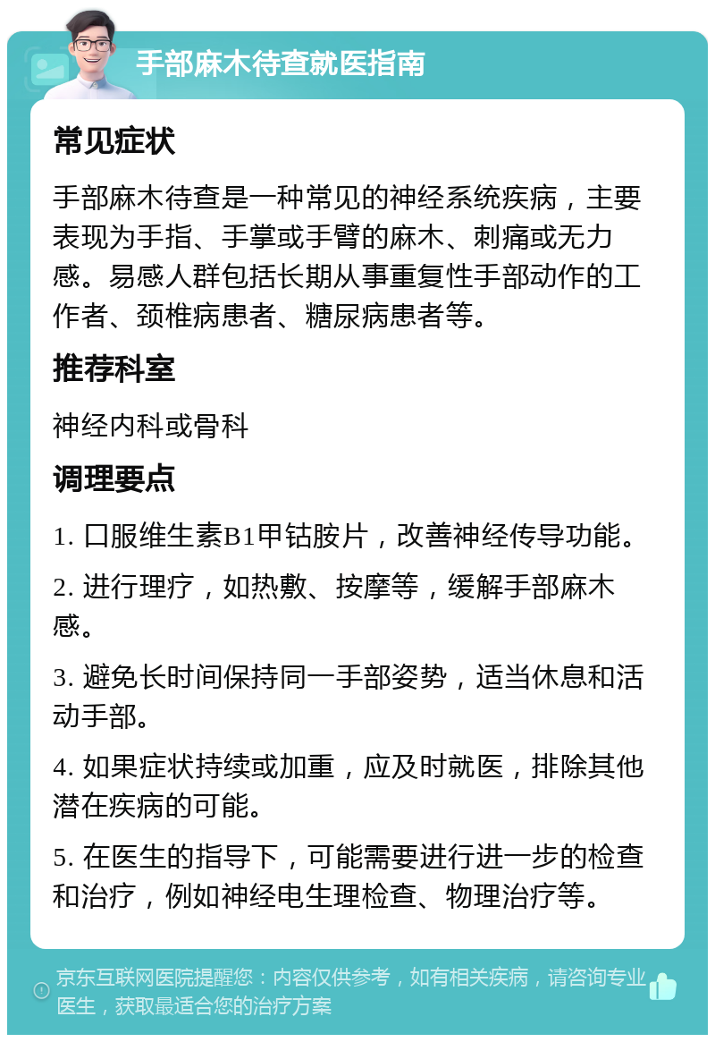 手部麻木待查就医指南 常见症状 手部麻木待查是一种常见的神经系统疾病，主要表现为手指、手掌或手臂的麻木、刺痛或无力感。易感人群包括长期从事重复性手部动作的工作者、颈椎病患者、糖尿病患者等。 推荐科室 神经内科或骨科 调理要点 1. 口服维生素B1甲钴胺片，改善神经传导功能。 2. 进行理疗，如热敷、按摩等，缓解手部麻木感。 3. 避免长时间保持同一手部姿势，适当休息和活动手部。 4. 如果症状持续或加重，应及时就医，排除其他潜在疾病的可能。 5. 在医生的指导下，可能需要进行进一步的检查和治疗，例如神经电生理检查、物理治疗等。