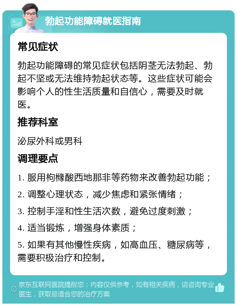 勃起功能障碍就医指南 常见症状 勃起功能障碍的常见症状包括阴茎无法勃起、勃起不坚或无法维持勃起状态等。这些症状可能会影响个人的性生活质量和自信心，需要及时就医。 推荐科室 泌尿外科或男科 调理要点 1. 服用枸橼酸西地那非等药物来改善勃起功能； 2. 调整心理状态，减少焦虑和紧张情绪； 3. 控制手淫和性生活次数，避免过度刺激； 4. 适当锻炼，增强身体素质； 5. 如果有其他慢性疾病，如高血压、糖尿病等，需要积极治疗和控制。