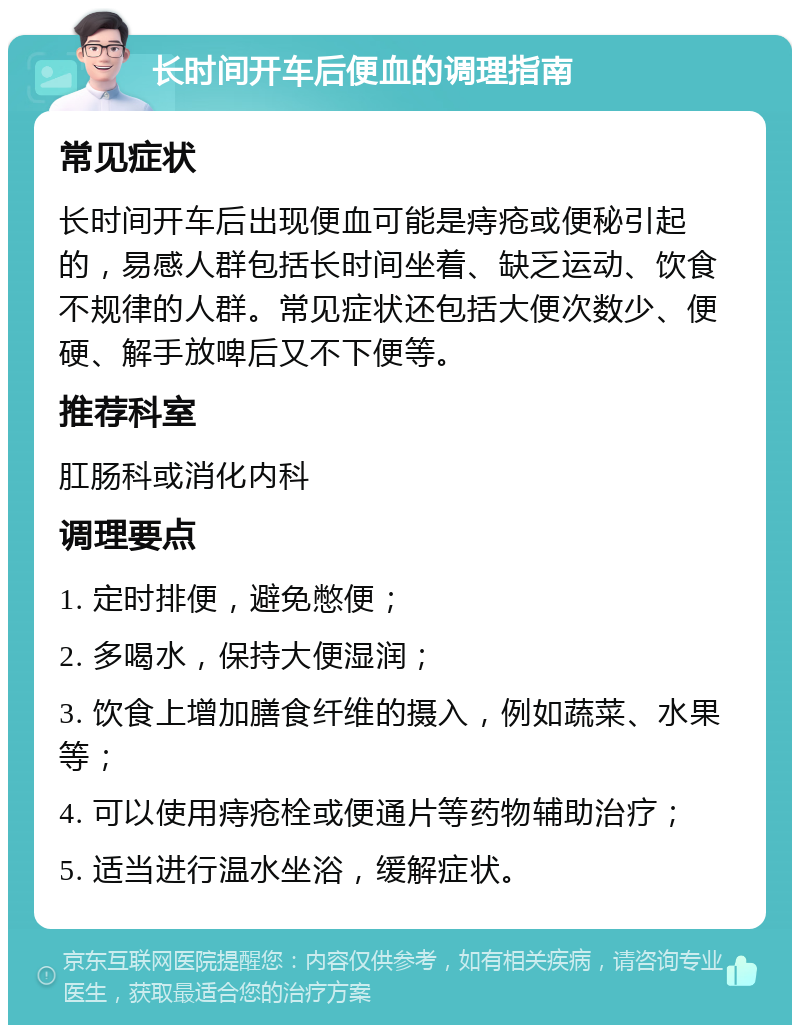 长时间开车后便血的调理指南 常见症状 长时间开车后出现便血可能是痔疮或便秘引起的，易感人群包括长时间坐着、缺乏运动、饮食不规律的人群。常见症状还包括大便次数少、便硬、解手放啤后又不下便等。 推荐科室 肛肠科或消化内科 调理要点 1. 定时排便，避免憋便； 2. 多喝水，保持大便湿润； 3. 饮食上增加膳食纤维的摄入，例如蔬菜、水果等； 4. 可以使用痔疮栓或便通片等药物辅助治疗； 5. 适当进行温水坐浴，缓解症状。