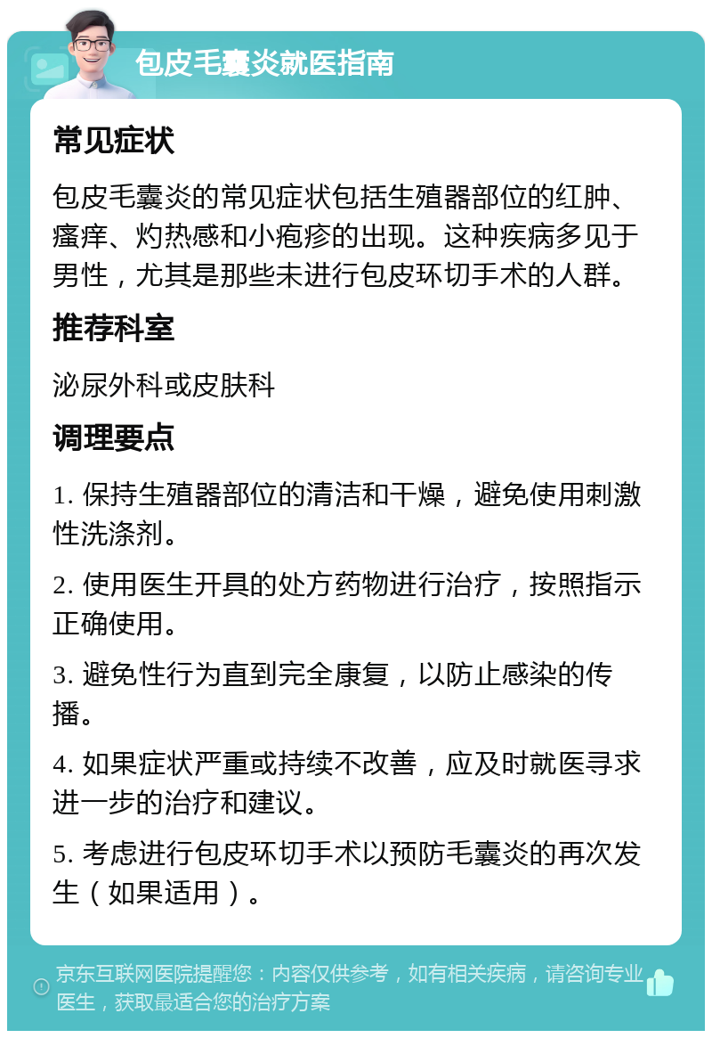 包皮毛囊炎就医指南 常见症状 包皮毛囊炎的常见症状包括生殖器部位的红肿、瘙痒、灼热感和小疱疹的出现。这种疾病多见于男性，尤其是那些未进行包皮环切手术的人群。 推荐科室 泌尿外科或皮肤科 调理要点 1. 保持生殖器部位的清洁和干燥，避免使用刺激性洗涤剂。 2. 使用医生开具的处方药物进行治疗，按照指示正确使用。 3. 避免性行为直到完全康复，以防止感染的传播。 4. 如果症状严重或持续不改善，应及时就医寻求进一步的治疗和建议。 5. 考虑进行包皮环切手术以预防毛囊炎的再次发生（如果适用）。