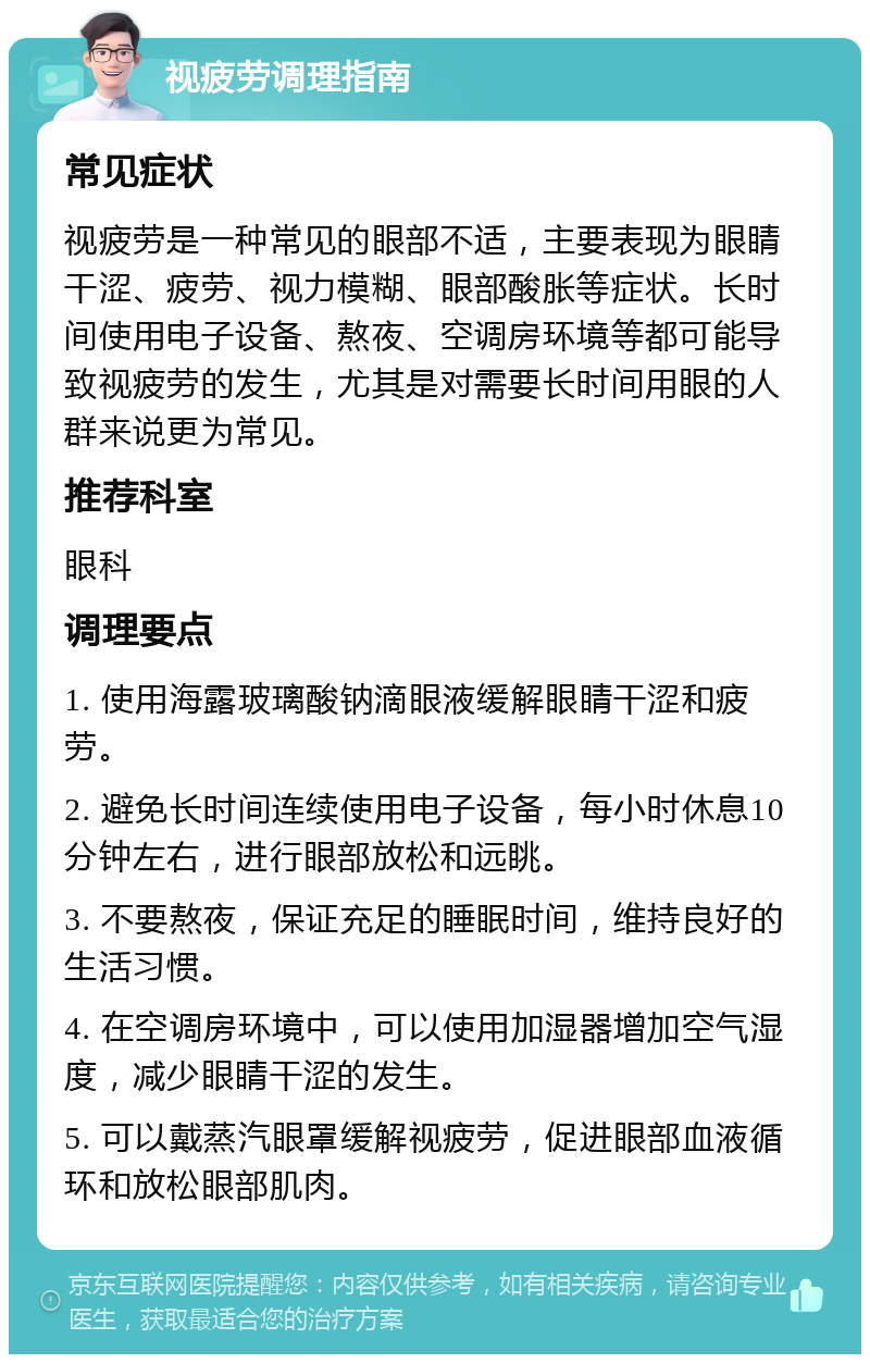 视疲劳调理指南 常见症状 视疲劳是一种常见的眼部不适，主要表现为眼睛干涩、疲劳、视力模糊、眼部酸胀等症状。长时间使用电子设备、熬夜、空调房环境等都可能导致视疲劳的发生，尤其是对需要长时间用眼的人群来说更为常见。 推荐科室 眼科 调理要点 1. 使用海露玻璃酸钠滴眼液缓解眼睛干涩和疲劳。 2. 避免长时间连续使用电子设备，每小时休息10分钟左右，进行眼部放松和远眺。 3. 不要熬夜，保证充足的睡眠时间，维持良好的生活习惯。 4. 在空调房环境中，可以使用加湿器增加空气湿度，减少眼睛干涩的发生。 5. 可以戴蒸汽眼罩缓解视疲劳，促进眼部血液循环和放松眼部肌肉。