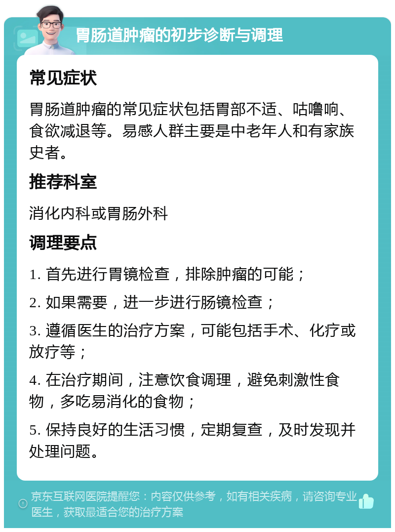 胃肠道肿瘤的初步诊断与调理 常见症状 胃肠道肿瘤的常见症状包括胃部不适、咕噜响、食欲减退等。易感人群主要是中老年人和有家族史者。 推荐科室 消化内科或胃肠外科 调理要点 1. 首先进行胃镜检查，排除肿瘤的可能； 2. 如果需要，进一步进行肠镜检查； 3. 遵循医生的治疗方案，可能包括手术、化疗或放疗等； 4. 在治疗期间，注意饮食调理，避免刺激性食物，多吃易消化的食物； 5. 保持良好的生活习惯，定期复查，及时发现并处理问题。