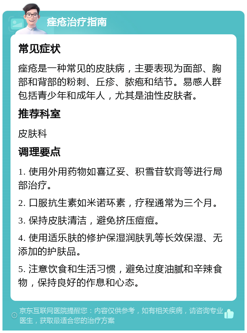 痤疮治疗指南 常见症状 痤疮是一种常见的皮肤病，主要表现为面部、胸部和背部的粉刺、丘疹、脓疱和结节。易感人群包括青少年和成年人，尤其是油性皮肤者。 推荐科室 皮肤科 调理要点 1. 使用外用药物如喜辽妥、积雪苷软膏等进行局部治疗。 2. 口服抗生素如米诺环素，疗程通常为三个月。 3. 保持皮肤清洁，避免挤压痘痘。 4. 使用适乐肤的修护保湿润肤乳等长效保湿、无添加的护肤品。 5. 注意饮食和生活习惯，避免过度油腻和辛辣食物，保持良好的作息和心态。