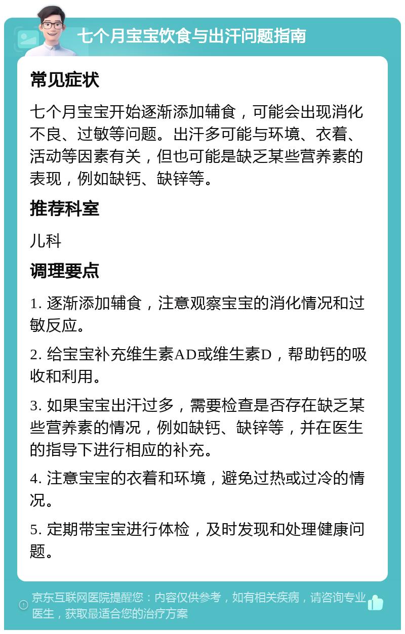 七个月宝宝饮食与出汗问题指南 常见症状 七个月宝宝开始逐渐添加辅食，可能会出现消化不良、过敏等问题。出汗多可能与环境、衣着、活动等因素有关，但也可能是缺乏某些营养素的表现，例如缺钙、缺锌等。 推荐科室 儿科 调理要点 1. 逐渐添加辅食，注意观察宝宝的消化情况和过敏反应。 2. 给宝宝补充维生素AD或维生素D，帮助钙的吸收和利用。 3. 如果宝宝出汗过多，需要检查是否存在缺乏某些营养素的情况，例如缺钙、缺锌等，并在医生的指导下进行相应的补充。 4. 注意宝宝的衣着和环境，避免过热或过冷的情况。 5. 定期带宝宝进行体检，及时发现和处理健康问题。