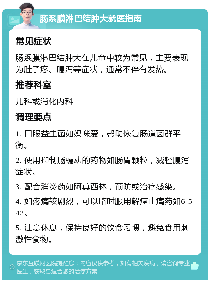 肠系膜淋巴结肿大就医指南 常见症状 肠系膜淋巴结肿大在儿童中较为常见，主要表现为肚子疼、腹泻等症状，通常不伴有发热。 推荐科室 儿科或消化内科 调理要点 1. 口服益生菌如妈咪爱，帮助恢复肠道菌群平衡。 2. 使用抑制肠蠕动的药物如肠胃颗粒，减轻腹泻症状。 3. 配合消炎药如阿莫西林，预防或治疗感染。 4. 如疼痛较剧烈，可以临时服用解痉止痛药如6-542。 5. 注意休息，保持良好的饮食习惯，避免食用刺激性食物。