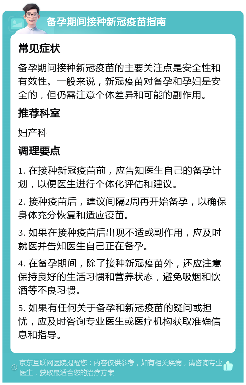 备孕期间接种新冠疫苗指南 常见症状 备孕期间接种新冠疫苗的主要关注点是安全性和有效性。一般来说，新冠疫苗对备孕和孕妇是安全的，但仍需注意个体差异和可能的副作用。 推荐科室 妇产科 调理要点 1. 在接种新冠疫苗前，应告知医生自己的备孕计划，以便医生进行个体化评估和建议。 2. 接种疫苗后，建议间隔2周再开始备孕，以确保身体充分恢复和适应疫苗。 3. 如果在接种疫苗后出现不适或副作用，应及时就医并告知医生自己正在备孕。 4. 在备孕期间，除了接种新冠疫苗外，还应注意保持良好的生活习惯和营养状态，避免吸烟和饮酒等不良习惯。 5. 如果有任何关于备孕和新冠疫苗的疑问或担忧，应及时咨询专业医生或医疗机构获取准确信息和指导。