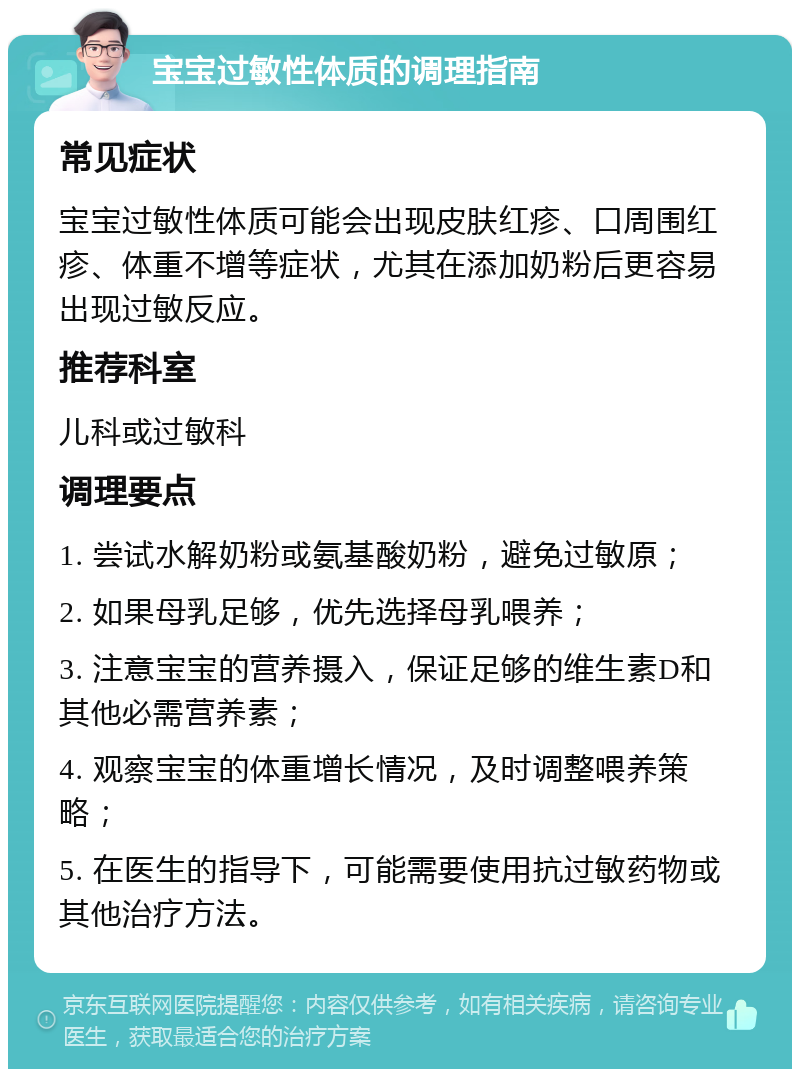 宝宝过敏性体质的调理指南 常见症状 宝宝过敏性体质可能会出现皮肤红疹、口周围红疹、体重不增等症状，尤其在添加奶粉后更容易出现过敏反应。 推荐科室 儿科或过敏科 调理要点 1. 尝试水解奶粉或氨基酸奶粉，避免过敏原； 2. 如果母乳足够，优先选择母乳喂养； 3. 注意宝宝的营养摄入，保证足够的维生素D和其他必需营养素； 4. 观察宝宝的体重增长情况，及时调整喂养策略； 5. 在医生的指导下，可能需要使用抗过敏药物或其他治疗方法。