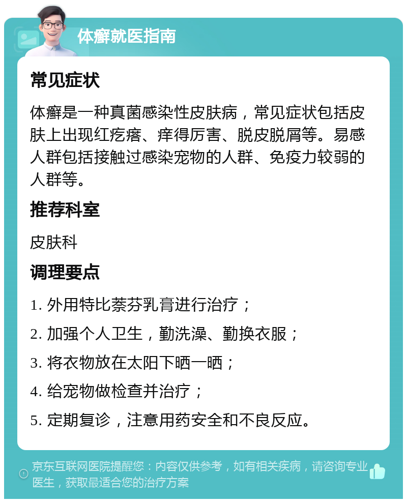 体癣就医指南 常见症状 体癣是一种真菌感染性皮肤病，常见症状包括皮肤上出现红疙瘩、痒得厉害、脱皮脱屑等。易感人群包括接触过感染宠物的人群、免疫力较弱的人群等。 推荐科室 皮肤科 调理要点 1. 外用特比萘芬乳膏进行治疗； 2. 加强个人卫生，勤洗澡、勤换衣服； 3. 将衣物放在太阳下晒一晒； 4. 给宠物做检查并治疗； 5. 定期复诊，注意用药安全和不良反应。