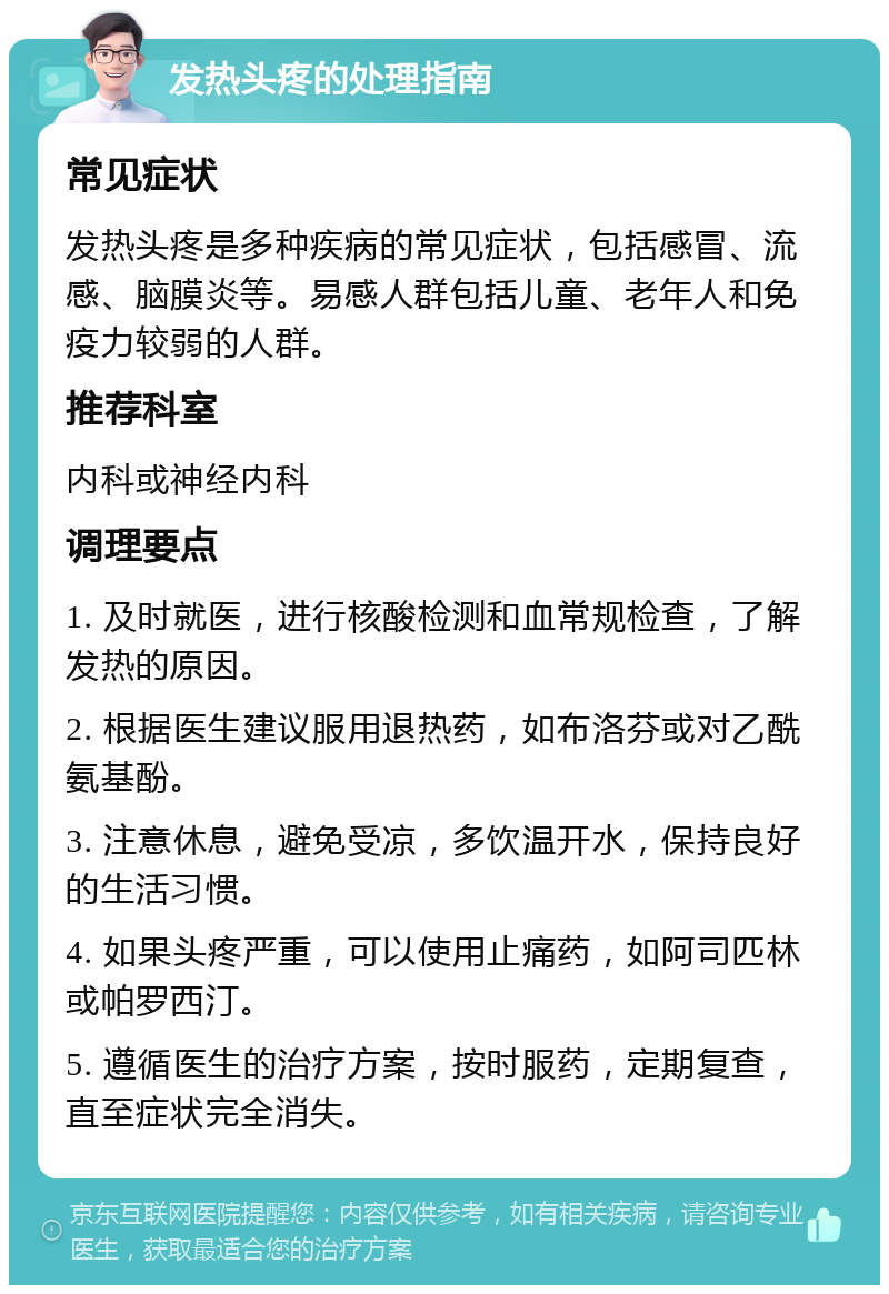 发热头疼的处理指南 常见症状 发热头疼是多种疾病的常见症状，包括感冒、流感、脑膜炎等。易感人群包括儿童、老年人和免疫力较弱的人群。 推荐科室 内科或神经内科 调理要点 1. 及时就医，进行核酸检测和血常规检查，了解发热的原因。 2. 根据医生建议服用退热药，如布洛芬或对乙酰氨基酚。 3. 注意休息，避免受凉，多饮温开水，保持良好的生活习惯。 4. 如果头疼严重，可以使用止痛药，如阿司匹林或帕罗西汀。 5. 遵循医生的治疗方案，按时服药，定期复查，直至症状完全消失。