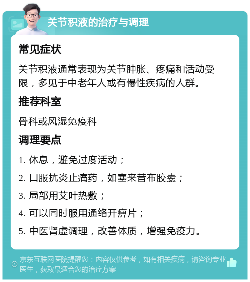 关节积液的治疗与调理 常见症状 关节积液通常表现为关节肿胀、疼痛和活动受限，多见于中老年人或有慢性疾病的人群。 推荐科室 骨科或风湿免疫科 调理要点 1. 休息，避免过度活动； 2. 口服抗炎止痛药，如塞来昔布胶囊； 3. 局部用艾叶热敷； 4. 可以同时服用通络开痹片； 5. 中医肾虚调理，改善体质，增强免疫力。