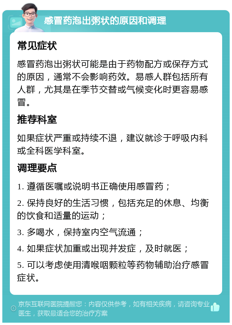 感冒药泡出粥状的原因和调理 常见症状 感冒药泡出粥状可能是由于药物配方或保存方式的原因，通常不会影响药效。易感人群包括所有人群，尤其是在季节交替或气候变化时更容易感冒。 推荐科室 如果症状严重或持续不退，建议就诊于呼吸内科或全科医学科室。 调理要点 1. 遵循医嘱或说明书正确使用感冒药； 2. 保持良好的生活习惯，包括充足的休息、均衡的饮食和适量的运动； 3. 多喝水，保持室内空气流通； 4. 如果症状加重或出现并发症，及时就医； 5. 可以考虑使用清喉咽颗粒等药物辅助治疗感冒症状。