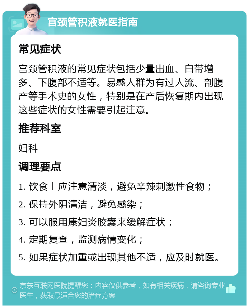 宫颈管积液就医指南 常见症状 宫颈管积液的常见症状包括少量出血、白带增多、下腹部不适等。易感人群为有过人流、剖腹产等手术史的女性，特别是在产后恢复期内出现这些症状的女性需要引起注意。 推荐科室 妇科 调理要点 1. 饮食上应注意清淡，避免辛辣刺激性食物； 2. 保持外阴清洁，避免感染； 3. 可以服用康妇炎胶囊来缓解症状； 4. 定期复查，监测病情变化； 5. 如果症状加重或出现其他不适，应及时就医。