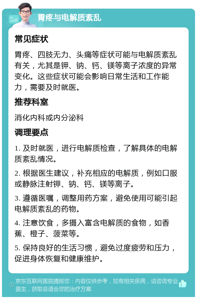 胃疼与电解质紊乱 常见症状 胃疼、四肢无力、头痛等症状可能与电解质紊乱有关，尤其是钾、钠、钙、镁等离子浓度的异常变化。这些症状可能会影响日常生活和工作能力，需要及时就医。 推荐科室 消化内科或内分泌科 调理要点 1. 及时就医，进行电解质检查，了解具体的电解质紊乱情况。 2. 根据医生建议，补充相应的电解质，例如口服或静脉注射钾、钠、钙、镁等离子。 3. 遵循医嘱，调整用药方案，避免使用可能引起电解质紊乱的药物。 4. 注意饮食，多摄入富含电解质的食物，如香蕉、橙子、菠菜等。 5. 保持良好的生活习惯，避免过度疲劳和压力，促进身体恢复和健康维护。