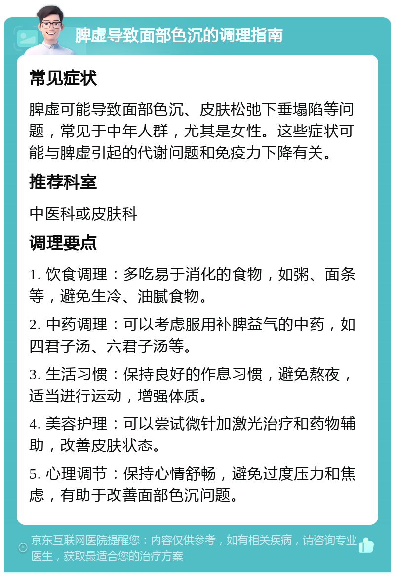 脾虚导致面部色沉的调理指南 常见症状 脾虚可能导致面部色沉、皮肤松弛下垂塌陷等问题，常见于中年人群，尤其是女性。这些症状可能与脾虚引起的代谢问题和免疫力下降有关。 推荐科室 中医科或皮肤科 调理要点 1. 饮食调理：多吃易于消化的食物，如粥、面条等，避免生冷、油腻食物。 2. 中药调理：可以考虑服用补脾益气的中药，如四君子汤、六君子汤等。 3. 生活习惯：保持良好的作息习惯，避免熬夜，适当进行运动，增强体质。 4. 美容护理：可以尝试微针加激光治疗和药物辅助，改善皮肤状态。 5. 心理调节：保持心情舒畅，避免过度压力和焦虑，有助于改善面部色沉问题。