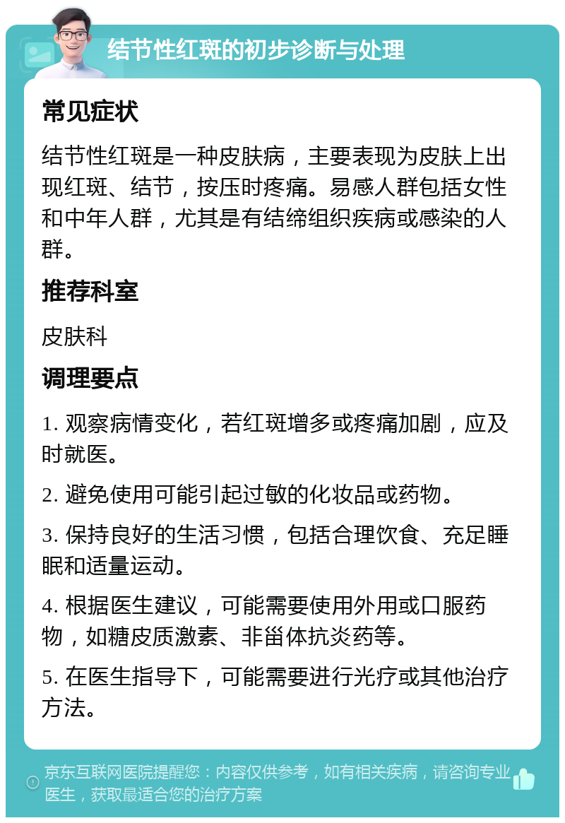 结节性红斑的初步诊断与处理 常见症状 结节性红斑是一种皮肤病，主要表现为皮肤上出现红斑、结节，按压时疼痛。易感人群包括女性和中年人群，尤其是有结缔组织疾病或感染的人群。 推荐科室 皮肤科 调理要点 1. 观察病情变化，若红斑增多或疼痛加剧，应及时就医。 2. 避免使用可能引起过敏的化妆品或药物。 3. 保持良好的生活习惯，包括合理饮食、充足睡眠和适量运动。 4. 根据医生建议，可能需要使用外用或口服药物，如糖皮质激素、非甾体抗炎药等。 5. 在医生指导下，可能需要进行光疗或其他治疗方法。