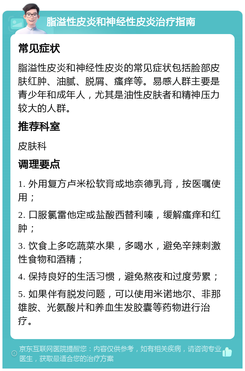 脂溢性皮炎和神经性皮炎治疗指南 常见症状 脂溢性皮炎和神经性皮炎的常见症状包括脸部皮肤红肿、油腻、脱屑、瘙痒等。易感人群主要是青少年和成年人，尤其是油性皮肤者和精神压力较大的人群。 推荐科室 皮肤科 调理要点 1. 外用复方卢米松软膏或地奈德乳膏，按医嘱使用； 2. 口服氯雷他定或盐酸西替利嗪，缓解瘙痒和红肿； 3. 饮食上多吃蔬菜水果，多喝水，避免辛辣刺激性食物和酒精； 4. 保持良好的生活习惯，避免熬夜和过度劳累； 5. 如果伴有脱发问题，可以使用米诺地尔、非那雄胺、光氨酸片和养血生发胶囊等药物进行治疗。